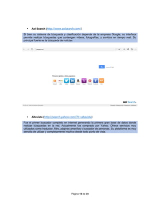 Página 15 de 34
 Aol Search (http://www.aolsearch.com/)
Si bien su sistema de búsqueda y clasificación depende de la empresa Google, su interface
permite realizar búsquedas que contengan videos, fotografías, y sonidos en tiempo real. Su
principal fuerte es la búsqueda de noticias
 Altavista (http://search.yahoo.com/?fr=altavista)
Fue el primer buscador completo en internet generando la primera gran base de datos donde
realizar búsquedas en la red. Actualmente fue comprado por Yahoo. Ofrece servicios muy
utilizados como traductor, filtro, páginas amarillas y buscador de personas. Su plataforma es muy
sencilla de utilizar y completamente intuitiva desde todo punto de vista.
 
