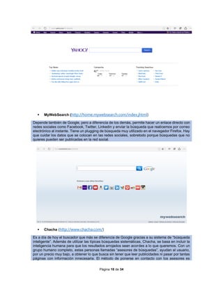 Página 16 de 34
 MyWebSearch (http://home.mywebsearch.com/index.jhtml)
Depende también de Google, pero a diferencia de los demás, permite hacer un enlace directo con
redes sociales como Facebook, Twitter, Linkedin y enviar la búsqueda que realicemos por correo
electrónico al instante. Tiene un plugging de búsqueda muy utilizado en el navegador Firefox. Hay
que cuidar los datos que se colocan en las redes sociales, sobretodo porque búsquedas que no
quieres pueden ser publicadas en la red social.
 Chacha (http://www.chacha.com/)
Es a día de hoy el buscador que más se diferencia de Google gracias a su sistema de “búsqueda
inteligente”. Además de utilizar las típicas búsquedas sistemáticas, Chacha, se basa en incluir la
inteligencia humana para que los resultados arrojados sean acordes a lo que queremos. Con un
grupo humano completo, estas personas llamadas “asesores de búsquedas”, ayudan al usuario,
por un precio muy bajo, a obtener lo que busca sin tener que leer publicidades ni pasar por tantas
páginas con información innecesaria. El método de ponerse en contacto con los asesores es
 