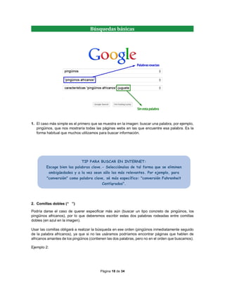 Página 18 de 34
1. El caso más simple es el primero que se muestra en la imagen: buscar una palabra, por ejemplo,
pingüinos, que nos mostraría todas las páginas webs en las que encuentre esa palabra. Es la
forma habitual que muchos utilizamos para buscar información.
2. Comillas dobles (“ ”)
Podría darse el caso de querer especificar más aún (buscar un tipo concreto de pingüinos, los
pingüinos africanos), por lo que deberemos escribir estas dos palabras rodeadas entre comillas
dobles (en azul en la imagen).
Usar las comillas obligará a realizar la búsqueda en ese orden (pingüinos inmediatamente seguido
de la palabra africanos), ya que si no las usáramos podríamos encontrar páginas que hablen de
africanos amantes de los pingüinos (contienen las dos palabras, pero no en el orden que buscamos).
Ejemplo 2:
Búsquedas básicas
TIP PARA BUSCAR EN INTERNET:
Escoge bien las palabras clave.- Selecciónalas de tal forma que se eliminen
ambigüedades y a la vez sean sólo las más relevantes. Por ejemplo, para
"conversión" como palabra clave, sé más específico: "conversión Fahrenheit
Centígrados".
 