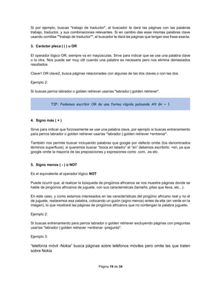 Página 19 de 34
Si por ejemplo, buscas "trabajo de traductor", el buscador te dará las páginas con las palabras
trabajo, traductor, y sus combinaciones relevantes. Si en cambio das esas mismas palabras clave
usando comillas ""trabajo de traductor"", el buscador te dará las páginas que tengan esa frase exacta.
3. Carácter pleca ( | ) u OR
El operador lógico OR, siempre va en mayúsculas. Sirve para indicar que se use una palabra clave
o la otra. Nos puede ser muy útil cuando una palabra es necesaria pero nos elimina demasiados
resultados.
Clave1 OR clave2, busca páginas relacionadas con algunas de las dos claves o con las dos.
Ejemplo 2:
Si buscas perros labrador o golden retriever usarías "labrador | golden retriever".
TIP: Podemos escribir OR de una forma rápida pulsando Alt Gr + 1
4. Signo más ( + )
Sirve para indicar que forzosamente se use una palabra clave, por ejemplo si buscas entrenamiento
para perros labrador o golden retriever usarías "labrador | golden retriever +entrenar".
También nos permite buscar incluyendo palabras que google por defecto omite (los denominados
términos superfluos), si queremos buscar “broca en taladro” el “en” debemos escribirlo: +en, ya que
google omite la mayoría de las preposiciones y expresiones como .com, .es etc.
5. Signo menos ( - ) o NOT
Es el equivalente al operador lógico NOT
Puede ocurrir que, al realizar la búsqueda de pingüinos africanos se nos muestre páginas donde se
hable de pingüinos africanos de juguete, con sus características (tamaño, pilas que lleva, etc...).
En este caso, y como estamos interesados en las características del pingüino africano real y no el
de juguete, restaremos esa palabra, colocando un guión (signo menos) antes de ella (en verde en la
imagen), lo que mostrará las páginas de pingüinos africanos que no contengan la palabra juguete.
Ejemplo 2:
Si buscas entrenamiento para perros labrador o golden retriever excluyendo páginas con preguntas
usarías "labrador | golden retriever +entrenar -pregunta".
Ejemplo 3:
“telefonía móvil -Nokia” busca páginas sobre teléfonos móviles pero omite las que traten
sobre Nokia
 
