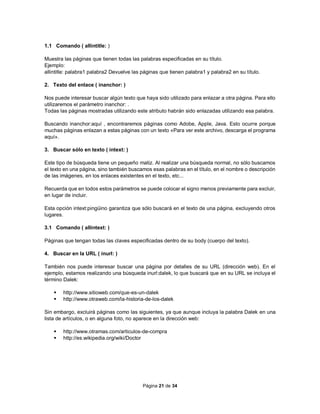 Página 21 de 34
1.1 Comando ( allintitle: )
Muestra las páginas que tienen todas las palabras especificadas en su título.
Ejemplo:
allintitle: palabra1 palabra2 Devuelve las páginas que tienen palabra1 y palabra2 en su título.
2. Texto del enlace ( inanchor: )
Nos puede interesar buscar algún texto que haya sido utilizado para enlazar a otra página. Para ello
utilizaremos el parámetro inanchor: .
Todas las páginas mostradas utilizando este atributo habrán sido enlazadas utilizando esa palabra.
Buscando inanchor:aquí , encontraremos páginas como Adobe, Apple, Java. Esto ocurre porque
muchas páginas enlazan a estas páginas con un texto «Para ver este archivo, descarga el programa
aquí».
3. Buscar sólo en texto ( intext: )
Este tipo de búsqueda tiene un pequeño matiz. Al realizar una búsqueda normal, no sólo buscamos
el texto en una página, sino también buscamos esas palabras en el título, en el nombre o descripción
de las imágenes, en los enlaces existentes en el texto, etc...
Recuerda que en todos estos parámetros se puede colocar el signo menos previamente para excluir,
en lugar de incluir.
Esta opción intext:pingüino garantiza que sólo buscará en el texto de una página, excluyendo otros
lugares.
3.1 Comando ( allintext: )
Páginas que tengan todas las claves especificadas dentro de su body (cuerpo del texto).
4. Buscar en la URL ( inurl: )
También nos puede interesar buscar una página por detalles de su URL (dirección web). En el
ejemplo, estamos realizando una búsqueda inurl:dalek, lo que buscará que en su URL se incluya el
término Dalek:
 http://www.sitioweb.com/que-es-un-dalek
 http://www.otraweb.com/la-historia-de-los-dalek
Sin embargo, excluirá páginas como las siguientes, ya que aunque incluya la palabra Dalek en una
lista de artículos, o en alguna foto, no aparece en la dirección web:
 http://www.otramas.com/articulos-de-compra
 http://es.wikipedia.org/wiki/Doctor
 