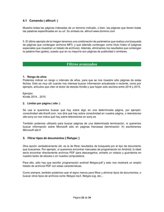 Página 22 de 34
4.1 Comando ( allinurl: )
Muestra todas las páginas indexadas de un dominio indicado, o bien, las páginas que tienen todas
las palabras especificadas en su url. Su sintaxis es: allinurl:www.dominio.com
5. El último ejemplo de la imagen tenemos una combinación de parámetros que realiza una búsqueda
de páginas que contengan archivos MP3, y que además contengan como título Index of (páginas
especiales que muestran un listado de archivos). Además, eliminamos los resultados que contengan
la palabra free (gratis), puesto que en su mayoría son páginas de publicidad o similares.
1. Rango de años
Podemos indicar un rango o intervalo de años, para que se nos muestre sólo páginas de estas
fechas. Esto es muy útil cuando nos interesa buscar información actualizada o reciente, como por
ejemplo, artículos que citen el lector de ebooks Kindle y que hayan sido escritos entre 2014 y 2015.
Ejemplo:
Kindle 2014…2015
2. Limitar por página ( site: )
Se usa si queremos buscar qué hay sobre algo en una determinada página, por ejemplo:
conectividad site:tlrsoft.com, nos dirá qué hay sobre conectividad en nuestra página, o televisiones
site:sony.es nos indica qué hay sobre televisiones en sony.es
También podemos utilizarlo para buscar páginas de una determinada terminación, si queremos
buscar información sobre Microsoft sólo en páginas francesas (terminación .fr) escribiremos
Microsoft site:fr
3. Filtrar tipos de documentos ( filetype: )
Otra opción verdaderamente útil, es la de filtrar resultados de búsqueda por el tipo de documento
que buscamos. Por ejemplo, si queremos encontrar manuales de programación en Android, lo ideal
sería encontrar directamente archivos PDF para descargarlos, echarle un vistazo y guardarlos en
nuestro lector de ebooks o en nuestra computadora.
Para ello, sólo hay que escribir programación android filetype:pdf y esto nos mostrará un amplio
listado de archivos PDF con estas características.
Como siempre, también podemos usar el signo menos para filtrar y eliminar tipos de documentos, o
buscar otros tipos de archivos como filetype:mp3, filetype:svg, etc...
Filtros avanzados
 