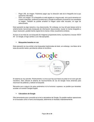 Página 24 de 34
- Pegar URL de imagen: Podremos pegar aquí la dirección web de la fotografía de la que
queremos más datos.
- Subir una imagen: Si la fotografía no está alojada en ninguna web, sino que la tenemos en
nuestro ordenador, podemos enviarla aquí y Google la analizará y buscará en sus resultados
la imagen. También es posible arrastrar la imagen sobre este recuadro, en lugar de
seleccionarla.
Esta operación es algo reciente y muy desconocida. Sin embargo, es muy útil para tareas como la
anteriormente mencionada (búsqueda de información desconocida), buscar la misma fotografía a
mayor resolución, posible fuente original de la misma o fotos visualmente similares.
Aunque no se trata de una búsqueda de imágenes propiamente dicha, si probamos a buscar ASCII
Art en Google, el logo cambia a uno más apropiado.
 Búsquedas basadas en voz
Esta operación es muy similar a las búsquedas tradicionales de texto, sin embargo, nos libera de la
tarea de escribir textos, permitiendo utilizar el micrófono.
El sistema es muy sencillo. Prácticamente, lo único que hay que hacer es pulsar en el icono gris del
micrófono. Esto utilizará el sistema de reconocimiento de voz de Google Voice (Android) para
reconocer las palabras y realizar la búsqueda.
Recuerda que si alguno de estos parámetros no te funciona o aparece, es posible que necesites
acceder a la versión Google English.
 Calculadora de Google
Otra herramienta poco conocida es la de la calculadora de Google. Es posible realizar operaciones
en el buscador como si fuera una búsqueda, obteniendo el resultado instantáneamente.
 