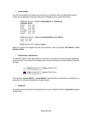 Página 28 de 34
 Horas locales
Uno de los quebraderos de cabeza más comunes, si no tenemos claras las diferencias horarias,
suelen ser las diferentes horas para cada país. En Google es muy sencillo descubrirlo:
Basta con escribir hora seguido del país que buscamos, como por ejemplo hora México o hora
Estados Unidos.
 Amaneceres y Atardeceres
Si queremos saber la hora aproximada a la que sale o se pone el sol (muy útil para fotógrafos),
podemos echar un ojo utilizando las palabras clave sunrise (amanecer) o sunset (atardecer), seguido
del lugar.
En el ejemplo, sunrise Madrid y sunset Madrid . Esta búsqueda, actualmente, es posible que no
aparezca si no utilizas la característica Google English.
 Población
Es posible conocer la evolución de la población de un país, indicando el término population, seguido
de dicho país.
 