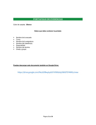 Página 3 de 34
PORTAFOLIO DE EVIDENCIAS
Color de carpeta: Blanco
Datos que debe contener la portada:
 Nombre de la escuela
 Turno
 Nombre de la asignatura
 Nombre del maestro(a)
 Especialidad
 Nombre del alumno
 Grado y grupo
Puedes descargar este documento también en Google Drive:
https://drive.google.com/file/d/0BwybyA2t1V9XXzAySWt6TEY4MGc/view
 
