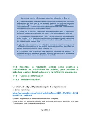 Página 30 de 34
1.1.5 Reconoce la regulación jurídica como usuarios y
consumidores de información de internet, para respetar la
cobertura legal del derecho de autor y no infringir la información.
1.1.6 Fuentes de información
1.1.6.1 Derechos de autor
Los temas 1.1.5, 1.1.6 y 1.1.6.1 puedes descargarlos de la siguiente manera:
a) Copia la siguiente liga:
https://www.dropbox.com/s/s6e24jrgk6krh3z/Temas%201.1.5%2C%201.1.6%2
0y%201.1.6.1.pdf?dl=0
b) Ingresa la liga anterior en la barra de direcciones de tu navegador.
c) Si te muestra una ventana de publicidad como la siguiente, solo ciérrala dando click en el botón
X, ubicado en la parte superior de dicha ventana:
Las cinco preguntas más comunes respecto a búsquedas en Internet
1. ¿Cómo proteger a mis hijos de resultados inapropiados? Existen algunos buscadores
especializados que dejan fuera de sus resultados a páginas con contenido inapropiado
para niños. Algunos de estos son: Ask kids (www.askkids.com), Famhoo
(www.famhoo.com) y Quintura (www.quinturakids.com). Google puede configurarse para
usar SafeSearch, filtrando el contenido para adultos.
2. ¿Dónde está el buscador? Un buscador reside en una página web. Tu computadora
únicamente requiere de un navegador web, como Firefox, Internet Explorer, Safari, etc.
3. ¿Qué diferencias hay de un buscador a otro? Los buscadores más populares difieren
en sus métodos y en su organización de información interna para procesar una solicitud,
por lo que dos motores de búsqueda darán por resultado listados diferentes, a pesar de
que uses las mismas palabras clave.
4. ¿Qué buscador me conviene más utilizar? En realidad es una preferencia personal.
Usualmente un factor decisivo es que servicios adicionales proporciona el buscador; por
ejemplo, agrupación en tópicos, mapas, imágenes, etc.
5. ¿Qué criterio sigue un buscador para ordenar los resultados que presenta? Los
buscadores examinan las páginas web para determinar su relevancia en la búsqueda,
empleando su método interno de ordenamiento de resultados.
 