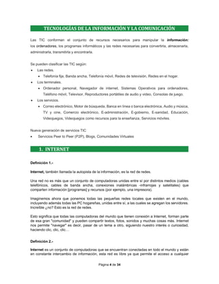 Página 4 de 34
TECNOLOGÍAS DE LA INFORMACIÓN Y LA COMUNICACIÓN
Las TIC conforman el conjunto de recursos necesarios para manipular la información:
los ordenadores, los programas informáticos y las redes necesarias para convertirla, almacenarla,
administrarla, transmitirla y encontrarla.
Se pueden clasificar las TIC según:
 Las redes.
 Telefonía fija, Banda ancha, Telefonía móvil, Redes de televisión, Redes en el hogar.
 Los terminales.
 Ordenador personal, Navegador de internet, Sistemas Operativos para ordenadores,
Teléfono móvil, Televisor, Reproductores portátiles de audio y video, Consolas de juego.
 Los servicios.
 Correo electrónico, Motor de búsqueda, Banca en línea o banca electrónica, Audio y música,
TV y cine, Comercio electrónico, E-administración, E-gobierno, E-sanidad, Educación,
Videojuegos, Videojuegos como recursos para la enseñanza, Servicios móviles.
Nueva generación de servicios TIC
 Servicios Peer to Peer (P2P), Blogs, Comunidades Virtuales
1. INTERNET
Definición 1.-
Internet, también llamada la autopista de la información, es la red de redes.
Una red no es más que un conjunto de computadoras unidas entre sí por distintos medios (cables
telefónicos, cables de banda ancha, conexiones inalámbricas -infrarrojas y satelitales) que
comparten información [programas] y recursos (por ejemplo, una impresora).
Imaginemos ahora que ponemos todas las pequeñas redes locales que existen en el mundo,
incluyendo además todas las PC hogareñas, unidas entre sí, a las cuales se agregan los servidores.
Increíble ¿no? Esto es la red de redes.
Esto significa que todas las computadoras del mundo que tienen conexión a Internet, forman parte
de esa gran "comunidad" y pueden compartir textos, fotos, sonidos y muchas cosas más. Internet
nos permite "navegar" es decir, pasar de un tema a otro, siguiendo nuestro interés o curiosidad,
haciendo clic, clic, clic…
Definición 2.-
Internet es un conjunto de computadoras que se encuentran conectadas en todo el mundo y están
en constante intercambio de información, esta red es libre ya que permite el acceso a cualquier
 