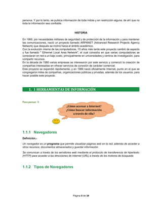 Página 5 de 34
persona. Y por lo tanto, se publica información de toda índole y sin restricción alguna, de ahí que no
toda la información sea confiable.
HISTORIA
En 1969, por necesidades militares de seguridad y de protección de la información y para mantener
las comunicaciones, nació un proyecto llamado ARPANET (Advanced Research Projects Agency
Network) que después se inclinó hacia el ámbito académico.
Con la evolución misma de las computadoras, 10 años más tarde este proyecto cambió de aspecto
y fue llamado " Ethernet Local Area Network", el cual consistía en que varias computadoras se
conectaran en red a un bajo costo, principalmente en universidades y centros de investigación, para
compartir recursos.
En la década de 1980 varias empresas se interesaron por este servicio y comenzó la creación de
compañías interesadas en ofrecer servicios de conexión de carácter comercial.
Este proyecto se expandió rápidamente, y en 1989 nació oficialmente Internet, punto en el que se
congregaron miles de compañías, organizaciones públicas y privadas, además de los usuarios, para
hacer posible este proyecto.
1. 1 HERRAMIENTAS DE INFORMACIÓN
Para pensar 
1.1.1 Navegadores
Definición.-
Un navegador es un programa que permite visualizar páginas web en la red, además de acceder a
otros recursos, documentos almacenados y guardar información.
Se comunican a través de los servidores web mediante el protocolo de transferencia de hipertexto
(HTTP) para acceder a las direcciones de Internet (URL) a través de los motores de búsqueda.
1.1.2 Tipos de Navegadores
¿Cómo accesar a Internet?
¿Cómo buscar información
a través de ella?
 