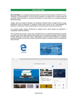 Página 6 de 34
Microsoft Edge
Microsoft Edge es un navegador web desarrollado por Microsoft. Está incluido en Windows 10 como
reemplazo a Internet Explorer. El 29 de abril se presentó en la Build 2015 el nombre oficial del
explorador (Microsoft Edge). Es exclusivo de Windows 10 y tiene enlace con el asistente personal
Microsoft Cortana.
«Edge» utiliza una interfaz minimalista, con similitudes a Mozilla Firefox y Google Chrome. Integra
plataformas online de Microsoft: la asistente Cortana para control de voz, funcionalidades de
búsqueda, e información dinámica relacionada con los sitios web en la barra de direcciones.
Los usuarios pueden realizar anotaciones en páginas web y estas pueden ser guardadas y
compartidas mediante OneDrive.
Tiene versiones de escritorio, modern app, y Windows Phone, y compartirá los elementos de interfaz
de usuario entre ellos. Edge resulta ser más rápido que su competencia (Google Chrome y Mozilla
Firefox), debido al uso del motor Chakra, desarrollado a contar de Internet Explorer 9 y mejorado
para Microsoft Edge, que permite la mayor velocidad de carga con respecto al resto de navegadores
web de 64 bits.
 