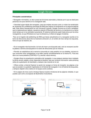 Página 7 de 34
Google Chrome
Principales características:
• Navegador minimalista, es decir posee las funciones esenciales y básicas por lo que es ideal para
personas con poco dominio en la navegación web.
• Velocidad súper-rápida del navegador, para eso emplea recursos como un motor de renderizado
de Javascript V8 y prefetching (precarga) de DNS para mejorar el rendimiento en la carga de páginas
web. Esta última característica es una innovación reciente, Google Chrome es el único navegador
que la implementa por defecto, resuelve la relación IP/Nombre de dominio y la mantiene en su cache
cierto tiempo por si es solicitada nuevamente. El sistema tradicional usado hasta ahora por los otros
navegadores, es que Windows es el que la almacena y la libera al apagar el sistema.
Para ver el registro del prefetching de DNS que tienes actualmente en tu navegador escribe en la
barra de direcciones about:dns te mostrará la dirección url, el nombre de host, tiempo de respuesta,
hora a la que se resolvió, etc.
• Es el navegador más favorecido a la hora de hacer una búsqueda web, solo es necesario escribir
la palabra o termino de búsqueda en la barra de direcciones que es multiuso.
• Permite ver estadísticas de la memoria consumida en cada pestaña con sus detalles, inclusive la
que consumen otros navegadores si se están usando simultáneamente en la misma PC. Para eso
abre una nueva pestaña (CONTROL+T) y escribe: about:memory.
• Google ofrece la actualización automática del navegador, lo que asegura siempre tener instalada
la última versión estable y tener disponible la blacklist, lista que contiene información sobre phishing
(sitios de suplantación de identidad) y malware más reciente en la red.
• Ofrece similar a Internet Explorer la opción de navegar en forma de Incognito, las páginas a las
que se accedan no quedarán registradas en el historial del navegador ni en el historial de búsquedas,
y tampoco dejarán otros rastros en el equipo (como cookies).
• En la página de inicio (como introdujo Opera) muestra miniaturas de las páginas visitadas, lo que
puedes usar como una especie de Bookmarks involuntarios.
 