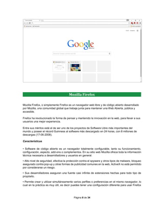 Página 8 de 34
Mozilla Firefox, o simplemente Firefox es un navegador web libre y de código abierto desarrollado
por Mozilla, una comunidad global que trabaja junta para mantener una Web Abierta, pública y
accesible.
Firefox ha revolucionado la forma de pensar y mantenido la innovación en la web, para llevar a sus
usuarios una mejor experiencia.
Entre sus méritos está el de ser uno de los proyectos de Software Libre más importantes del
mundo y poseer el récord Guinness al software más descargado en 24 horas, con 8 millones de
descargas (17-06-2008).
Características
• Software de código abierto es un navegador totalmente configurable, tanto su funcionamiento,
configuración, aspecto, add-ons o complementos. En su sitio web Mozilla ofrece toda la información
técnica necesaria a desarrolladores y usuarios en general.
• Alto nivel de seguridad, efectiva la protección contra el spyware y otros tipos de malware, bloqueo
asegurado contra pop-up y otras formas de publicidad comunes en la web, ActiveX no está permitido
por considerarse un riesgo.
• Sus desarrolladores aseguran una fuente casi infinita de extensiones hechas para todo tipo de
propósito.
• Permite crear y utilizar simultáneamente varios perfiles o preferencias en el mismo navegador, lo
cual en la práctica es muy útil, es decir puedes tener una configuración diferente para usar Firefox
Mozilla Firefox
 