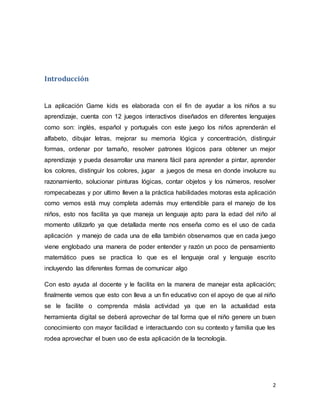 2
Introducción
La aplicación Game kids es elaborada con el fin de ayudar a los niños a su
aprendizaje, cuenta con 12 juegos interactivos diseñados en diferentes lenguajes
como son: inglés, español y portugués con este juego los niños aprenderán el
alfabeto, dibujar letras, mejorar su memoria lógica y concentración, distinguir
formas, ordenar por tamaño, resolver patrones lógicos para obtener un mejor
aprendizaje y pueda desarrollar una manera fácil para aprender a pintar, aprender
los colores, distinguir los colores, jugar a juegos de mesa en donde involucre su
razonamiento, solucionar pinturas lógicas, contar objetos y los números, resolver
rompecabezas y por ultimo lleven a la práctica habilidades motoras esta aplicación
como vemos está muy completa además muy entendible para el manejo de los
niños, esto nos facilita ya que maneja un lenguaje apto para la edad del niño al
momento utilizarlo ya que detallada mente nos enseña como es el uso de cada
aplicación y manejo de cada una de ella también observamos que en cada juego
viene englobado una manera de poder entender y razón un poco de pensamiento
matemático pues se practica lo que es el lenguaje oral y lenguaje escrito
incluyendo las diferentes formas de comunicar algo
Con esto ayuda al docente y le facilita en la manera de manejar esta aplicación;
finalmente vemos que esto con lleva a un fin educativo con el apoyo de que al niño
se le facilite o comprenda másla actividad ya que en la actualidad esta
herramienta digital se deberá aprovechar de tal forma que el niño genere un buen
conocimiento con mayor facilidad e interactuando con su contexto y familia que les
rodea aprovechar el buen uso de esta aplicación de la tecnología.
 