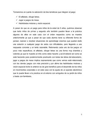 5
Tomaremos en cuenta la valoración de tres temáticas que integran el juego:
 El alfabeto, dibujar letras.
 Jugar a juegos de mesa.
 Habilidades motoras y visión espacial.
A pesar de que es un juego para niños de la edad de 5 años, pudimos observar
que tanto niños de primer y segundo año también pueden llevar a la práctica
algunos de ellos en este caso con el orden respectivo como se muestra
anteriormente ya que a pesar de que cada alumno tiene su diferente forma de
pensar, razonar o resolver situaciones de aprendizaje creemos que pueden darle
una solución a cualquier juego de estos con dificultades, pero llegando a una
respuesta concreta y un tanto razonable. Retomando cada uno de los juegos un
poco más específicos; el alfabeto, dibujar letras es una forma muy divertida y
colorida ya que le muestra al niño como debe hacerlo y así él deberá ver como se
está haciendo para posteriormente practicarlo con todas las letras del abecedario,
jugar a juegos de mesa implica razonamiento que como vemos está relacionado
con los demás juegos con más precisión y por ultimo las habilidades motoras y
visión espacial dicho lo anterior es de gran beneficio para el desarrollo de los niños
en movimientos corporales o en este caso con la ayuda de un aparato electrónico
que lo puede llevar a la practica en el entorno con amiguitos de su jardín de niños
o hasta con familiares.
 