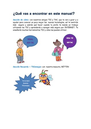 Sección de cómic: con nuestros amigos TIC y TAC, que te van a guiar y a
ayudar para conocer un poco mejor las nuevas tecnologías, así te sentirás
más seguro y sabrás qué hacer cuando tu profe te mande un trabajo
utilizando las TIC y aprenderás a navegar más seguro por INTERNET. Te
enseñarán muchas herramientas TIC y cómo las puedes utilizar.
Sección Recuerda + TIConsejos: con nuestra mascota, NETTIN
,
Yo te daré
buenos
TIConsejos
 