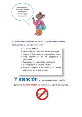 El desconocimiento del buen uso de las TIC puede generar algunos
inconvenientes que es importante evitar:
una consecuencia muy negativa y
perjudicial EL CIBERACOSO, que veremos en el capítulo de seguridad
¡Qué interesante ,
TIC!!!, pero también
tenemos que
conocer algunos
inconvenientes
 Te puedes distraer.
 Desarrollar adicciones a las nuevas tecnologías.
 A veces la Información no es concreta ni fiable.
 Crea dependencia de los compañeros o
profesores.
 Puedes sentirte más aislado socialmente.
 Genera problemas físicos o visuales.
 Estarás expuesto a los demás y se pueden
entrometer en tu vida privada.
 