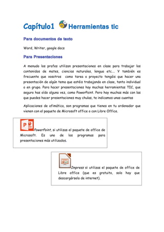 Word, Writer, google docs
A menudo los profes utilizan presentaciones en clase para trabajar los
contenidos de mates, ciencias naturales, lengua etc…. Y también es
frecuente que vosotros como tarea o proyecto tengáis que hacer una
presentación de algún tema que estéis trabajando en clase, tanto individual
o en grupo. Para hacer presentaciones hay muchas herramientas TIC, que
seguro has oído alguna vez, como PowerPoint. Pero hay muchas más con las
que puedes hacer presentaciones muy chulas, te indicamos unas cuantas
Aplicaciones de ofimática, son programas que tienes en tu ordenador que
vienen con el paquete de Microsoft office o con Libre Office.
PowerPoint, si utilizas el paquete de office de
Microsoft. Es uno de los programas para
presentaciones más utilizados
Impress si utilizas el paquete de office de
Libre office (que es gratuito, solo hay que
descargárselo de internet).
 