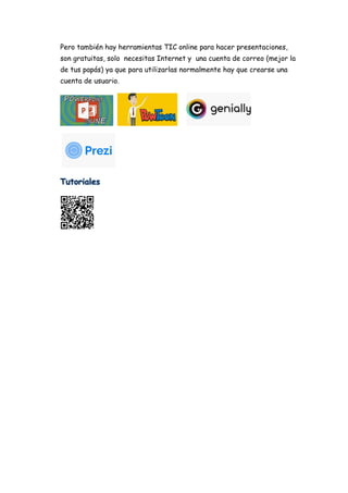 Pero también hay herramientas TIC online para hacer presentaciones,
son gratuitas, solo necesitas Internet y una cuenta de correo (mejor la
de tus papás) ya que para utilizarlas normalmente hay que crearse una
cuenta de usuario.
 