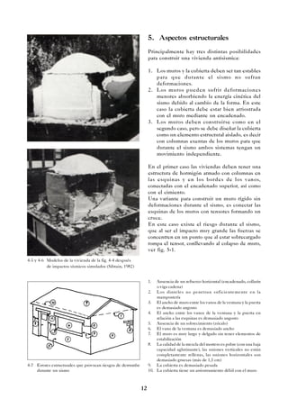 12
5. Aspectos estructurales
Principalmente hay tres distintas posibilidades
para construir una vivienda antisismica:
1. Los muros y la cubierta deben ser tan estables
para que durante el sismo no sufran
deformaciones.
2. Los muros pueden sufrir deformaciones
menores absorbiendo la energía cinética del
sismo debido al cambio de la forma. En este
caso la cubierta debe estar bien arriostrada
con el muro mediante un encadenado.
3. Los muros deben construirse como en el
segundo caso, pero se debe diseñar la cubierta
como un elemento estructural aislado, es decir
con columnas exentas de los muros para que
durante el sismo ambos sistemas tengan un
movimiento independiente.
En el primer caso las viviendas deben tener una
estructura de hormigón armado con columnas en
las esquinas y en los bordes de los vanos,
conectadas con el encadenado superior, así como
con el cimiento.
Una variante para construir un muro rígido sin
deformaciones durante el sismo, es conectar las
esquinas de los muros con tensores formando un
cruce.
En este caso existe el riesgo durante el sismo,
que al ser el impacto muy grande las fuerzas se
concentren en un punto que al estar sobrecargado
rompa el tensor, conllevando al colapso de muro,
ver fig. 5-1.
4-5 y 4-6 Modelos de la vivienda de la fig. 4-4 después
de impactos sísmicos simulados (Sibtain, 1982)
4-7 Errores estructurales que provocan riesgos de derrumbe
durante un sismo
1. Ausencia de un refuerzo horizontal (encadenado, collarín
o viga cadena)
2. Los dinteles no penetran suficientemente en la
mampostería
3. El ancho de muro entre los vanos de la ventana y la puerta
es demasiado angosto
4. El ancho entre los vanos de la ventana y la puerta en
relación a las esquinas es demasiado angosto
5. Ausencia de un sobrecimiento (zócalo)
6. El vano de la ventana es demasiado ancho
7. El muro es muy largo y delgado sin tener elementos de
estabilización
8. La calidad de la mezcla del mortero es pobre (con una baja
capacidad aglutinante), las uniones verticales no están
completamente rellenas, las uniones horizontales son
demasiado gruesas (más de 1,5 cm)
9. La cubierta es demasiado pesada
10. La cubierta tiene un arriostramiento débil con el muro
 