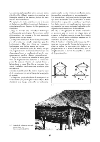 13
5-2 Vivienda de bahareque afectada
por un sismo en
Guatemala (Minke 2001)
Los sistemas del segundo y tercer caso con muros
dúctiles (flexibles), pueden construirse sin
hormigón armado y sin tensores, lo que los hace
mucho más económicos.
Por ejemplo, los muros construidos con el sistema
de bahareque también denominado bajareque o
quincha (wattle and daub en inglés), poseen esta
ductilidad.
La fig. 5-2 muestra una vivienda de bahareque
en Guatemala que después de un sismo, sufrió
deformaciones sin colapsar y fue solo necesario
apuntalar uno de sus muros.
Los impactos verticales de la tierra provocados
por el sismo, son mucho menores que los
horizontales. Hay dos tipos de impactos
horizontales que deben tenerse en cuenta:
Los que son paralelos al plano del muro y los que
son perpendiculares al mismo (las fuerzas que son
diagonales al muro se pueden dividir en dos com-
ponentes una paralela y la otra perpendicular).
El impacto de las fuerzas paralelas al muro, pro-
duce un desplazamiento menor de la sección su-
perior del muro en relación a la inferior, debido a
la inercia de la masa. Por ello, se producen fuer-
zas de cizalladura en el muro que ocasionan grie-
tas oblicuas.
Mientras mayor la altura del muro y mayor el peso
de la cubierta, mayor será el riesgo de la aparición
de grietas.
Los impactos perpendiculares al muro provocan
un momento que puede provocar su colapso. Para
disminuir este riesgo, este debe ser suficiente-
5-1
mente ancho o estar reforzado mediante muros
intermedios, contrafuertes y un encadenado.
Los muros altos y delgados pueden colapsar aun-
que estén reforzados con contrafuertes o muros
intermedios, ya que estos se pandean y quiebran.
Los daños mayores provocados por un sismo, ocu-
rren cuando los muros colapsan hacia el exterior
dejando caer la estructura de la cubierta.
Por ello, la tarea principal del diseño antisismico
es asegurar que los muros no caigan hacia el
exterior o diseñar una estructura de cubierta
aislada es decir sobre columnas exentas de la
estructura del muro, ver cap. 12.
Para el diseño de viviendas antisismicas se debe
tener en cuenta que las fuerzas del sismo que se
ejercen sobre la construcción deben ser
proporcionales a la masa de la misma y que el
desplazamiento es mayor de acuerdo a la altura
de la construcción.
 