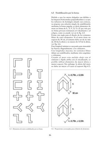 16
6.3 Estabilización por la forma
Debido a que los muros delgados son débiles a
las impactos horizontales perpendiculares y ya que
los refuerzos de hormigón armado son costosos,
se propone una solución simple de estabilización
mediante la forma angular, es decir elementos de
muro en forma de L, T, U, X, Y o Z que solo por
su forma proveen resistencia al volcamiento y al
colapso, como se puede ver en la fig. 6-5.
Existe una regla para el diseño de los extremos
libres de estos elementos. Si el muro tiene un
espesor de 30 cm, el extremo debe ser de no más
de 3/4 de la altura y no menos de 1/3 de la altura,
ver fig. 6-6.
Esta longitud mínima es necesaria para transmitir
las fuerzas diagonalmente a los cimientos.
Con longitudes mayores, los extremos libres
deben ser estabilizados, mediante otros angulares
o columnas.
Cuando el muro esta anclado abajo con el
cimiento y fijado arriba con el encadenado, es
posible utilizar elementos de mayor altura o
menor espesor. Sin embargo, la altura del muro
no debe ser mayor a 8 veces el espesor (fig 6-7).
6-5 Elementos de muro estabilizados por su forma 6-6 Proporciones aconsejadas para el diseño de elementos
 