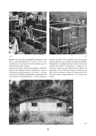 20
Debido a la nervadura integrada al elemento, este
tiene aproximadamente cuatro veces más
resistencia a las impactos horizontales que un
muro de 14 cm de espesor.
Luego del secado aparecieron grietas verticales
de 2 cm de espesor entre los elementos, estas se
rellenaron posteriormente con barro y actúan
como juntas de fallo prediseñadas permitiendo un
movimiento independiente a cada elemento
6-18
6-16 6-17
durante el sismo. Esto significa que estas juntas
pueden abrirse y que toda la estructura se deforma
(disipando la energía cinética sísmica) sin que la
unidad del muro se quiebre o colapse. Las
columnas sobre las que descansa la cubierta se
ubicaron a 50 cm del muro hacia el interior, ver
fig. 6-14 de manera tal que la estructura de la
cubierta fuera independiente del sistema de
muros.
 