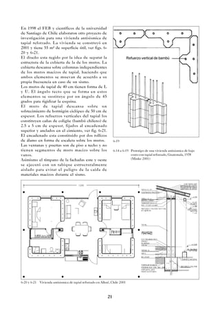 21
En 1998 el FEB y científicos de la universidad
de Santiago de Chile elaboraron otro proyecto de
investigación para una vivienda antisismica de
tapial reforzado. La vivienda se construyó en
2001 y tiene 55 m² de superficie útil, ver figs. 6-
20 y 6-21.
El diseño esta regido por la idea de separar la
estructura de la cubierta de la de los muros. La
cubierta descansa sobre columnas independientes
de los muros macizos de tapial, haciendo que
ambos elementos se muevan de acuerdo a su
propia frecuencia en caso de un sismo.
Los muros de tapial de 40 cm tienen forma de L
y U. El ángulo recto que se forma en estos
elementos se sustituye por un ángulo de 45
grados para rigidizar la esquina.
El muro de tapial descansa sobre un
sobrecimiento de hormigón ciclópeo de 50 cm de
espesor. Los refuerzos verticales del tapial los
constituyen cañas de coligüe (bambú chileno) de
2.5 a 5 cm de espesor, fijados al encadenado
superior y anclados en el cimiento, ver fig. 6-21.
El encadenado esta constituido por dos rollizos
de álamo en forma de escalera sobre los muros.
Las ventanas y puertas son de piso a techo y no
tienen segmentos de muro macizo sobre los
vanos.
Asimismo el tímpano de la fachadas este y oeste
se ejecutó con un tabique estructuralmente
aislado para evitar el peligro de la caída de
materiales macizos durante el sismo.
6-14 a 6-19 Prototipo de una vivienda antisismica de bajo
costo con tapial reforzado, Guatemala, 1978
(Minke 2001)
6-20 y 6-21 Vivienda antisismica de tapial reforzado en Alhué, Chile 2001
6-19
Refuerzo vertical de bambú
 