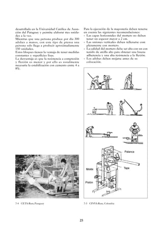 23
desarrollada en la Universidad Católica de Asun-
ción del Paraguay y permite elaborar tres unida-
des a la vez.
Mientras que una persona produce por día 300
adobes a manos, con este tipo de prensa una
persona solo llega a producir aproximadamente
150 unidades.
Estos bloques tienen la ventaja de tener medidas
constantes y superficies lisas.
La desventaja es que la resistencia a compresión
y flexión es menor y por ello es usualmente
necesaria la estabilización con cemento entre 4 a
8%.
7-4 CETA-Ram, Paraguay 7-3 CINVA-Ram, Colombia
Tapa
Palanca
Molde
Pistón
Para la ejecución de la maposteria deben tenerse
en cuenta las siguientes recomendaciones:
- Las capas horizontales del mortero no deben
tener un espesor mayor a 2 cm.
- Las uniones verticales deben rellenarse com
pletamente con mortero.
- La calidad del mortero debe ser alta con un con
tenido de arcilla alto para obtener una buena
adherencia y una alta resistencia a la flexión.
- Los adobes deben mojarse antes de su
colocación.
 