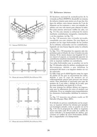 24
7.2 Refuerzos internos
El Instituto nacional de normalización de la
vivienda en Perú (ININVI), desarrolló un sistema
de refuerzo interno para muros en el que hay dos
tipos de adobes, unos tienen ranuras de 5 cm de
diámetro en los extremos y otros son mitades de
adobes con una sola ranura para obtener la traba.
Por estas ranuras atraviesan varillas de caña, ver
fig. 7-5. En este sistema se refuerzan los muros
mediante contrafuertes integrados, intermedios
y en las esquinas, ver fig. 7-6.
La fig. 7-8 muestra una vivienda revocada,
construida con este sistema. En esta figura se
pueden ver las vigas horizontales de las cerchas
de la cubierta, conectadas con los contrafuertes,
logrando así una buena ligazón entre la cubierta
y los muros.
La figs. 7-6 y 7-8 muestran los aspectos más im-
portantes para el diseño de una vivienda con este
sistema. Si los muros tienen una longitud 12 ve-
ces mayor al espesor, se recomienda ejecutar un
contrafuerte (machón) intermedio. En la intersec-
ción se requiere también un contrafuerte.
Las cañas horizontales que se pueden ver en la
fig. 7-5 ubicadas sobre los adobes, usualmente son
desventajosas, debido a que debilitan la
resistencia del muro a un impacto sísmico en vez
de reforzarlo.
La falla surge por la débil ligazón entre las capas
de adobe en las que se encuentran las cañas,
debido a que la capa de mortero no es
suficientemente gruesa para proveer una buena
unión. Para obtenerla es necesaria una capa de
mortero de 2 cm sobre y debajo de la caña, que
da como resultado una junta de 6 a 8 cm.
En este sistema los adobes deben ser rugosos,
para que la adherencia de estos al mortero sea
suficiente. Si no se cumplen estos requerimientos
los elementos horizontales debilitan la estructu-
ra.
La fig. 7-7 muestra una planta usada en El
Salvador (Equipo Maiz 2001).
Si el diseño no provee contrafuertes en las esqui-
nas, se requiere reforzar las mismas por ejemplo
con hormigón armado, como se puede ver en la
fig. 7-10. En la propuesta de arriba se requiere
hacer una traba cada 50 cm entre las varillas de
acero verticales y la mampostería de adobes, que
consiste en varillas de acero horizontales dobla-
das y enganchadas a la mampostería.
7-6 Planta del sistema ININVI, Perú (Pereira 1995)
7-5 Sistema ININVI, Perú
7-7 Planta del sistema ININVI, Perú (Pereira 1995)
 