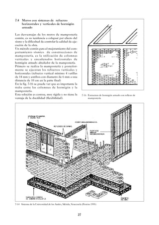 27
7.4 Muros con sistemas de refuerzo
horizontales y verticales de hormigón
armado
Las desventajas de los muros de mampostería
común, es su tendencia a colapsar por efecto del
sismo y la dificultad de controlar la calidad de eje-
cución de la obra.
Un método común para el mejoramiento del com-
portamiento sísmico de construcciones de
mampostería, es la utilización de columnas
verticales y encadenados horizontales de
hormigón armado alrededor de la mampostería.
Primero se realiza la mampostería y posterior-
mente se ejecutan los refuerzos verticales y
horizontales (refuerzo vertical mínimo 4 varillas
de 14 mm y estribos con diametro de 6 mm a una
distancia de 10 cm en la parte final)
En la fig. 7-16 se puede ver que es importante la
traba entre las columnas de hormigón y la
mampostería.
Esta solución es costosa, muy rígida y no tiene la
ventaja de la ductilidad (flexibilidad).
7-14 Sistema de la Universidad de los Andes, Mérida, Venezuela (Pereira 1995)
7-16 Estructura de hormigón armado con relleno de
mampostería
 