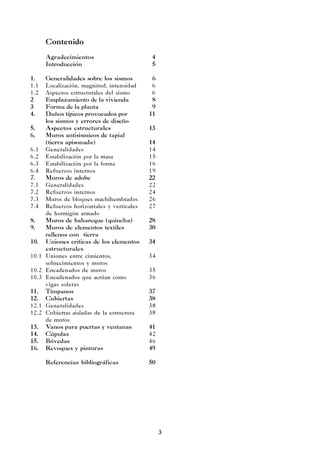 3
Contenido
Agradecimientos 4
Introducción 5
1. Generalidades sobre los sismos 6
1.1 Localización, magnitud, intensidad 6
1.2 Aspectos estructurales del sismo 6
2 Emplazamiento de la vivienda 8
3 Forma de la planta 9
4. Daños típicos provocados por 11
los sismos y errores de diseño
5. Aspectos estructurales 13
6. Muros antisismicos de tapial
(tierra apisonada) 14
6.1 Generalidades 14
6.2 Estabilización por la masa 15
6.3 Estabilización por la forma 16
6.4 Refuerzos internos 19
7. Muros de adobe 22
7.1 Generalidades 22
7.2 Refuerzos internos 24
7.3 Muros de bloques machihembrados 26
7.4 Refuerzos horizontales y verticales 27
de hormigón armado
8. Muros de bahareque (quincha) 28
9. Muros de elementos textiles 30
rellenos con tierra
10. Uniones criticas de los elementos 34
estructurales
10.1 Uniones entre cimientos, 34
sobrecimientos y muros
10.2 Encadenados de muros 35
10.3 Encadenados que actúan como 36
vigas soleras
11. Tímpanos 37
12. Cubiertas 38
12.1 Generalidades 38
12.2 Cubiertas aisladas de la estructura 38
de muros
13. Vanos para puertas y ventanas 41
14. Cúpulas 42
15. Bóvedas 46
16. Revoques y pinturas 49
Referencias bibliográficas 50
 