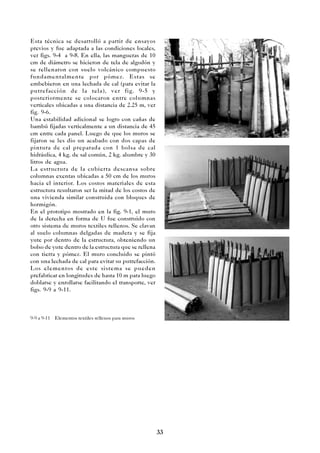 33
Esta técnica se desarrolló a partir de ensayos
previos y fue adaptada a las condiciones locales,
ver figs. 9-4 a 9-8. En ella, las mangueras de 10
cm de diámetro se hicieron de tela de algodón y
se rellenaron con suelo volcánico compuesto
fundamentalmente por pómez. Estas se
embebieron en una lechada de cal (para evitar la
putrefacción de la tela), ver fig. 9-5 y
posteriormente se colocaron entre columnas
verticales ubicadas a una distancia de 2.25 m, ver
fig. 9-6.
Una estabilidad adicional se logro con cañas de
bambú fijadas verticalmente a un distancia de 45
cm entre cada panel. Luego de que los muros se
fijaron se les dio un acabado con dos capas de
pintura de cal preparada con 1 bolsa de cal
hidráulica, 4 kg. de sal común, 2 kg. alumbre y 30
litros de agua.
La estructura de la cubierta descansa sobre
columnas exentas ubicadas a 50 cm de los muros
hacia el interior. Los costos materiales de esta
estructura resultaron ser la mitad de los costos de
una vivienda similar construida con bloques de
hormigón.
En el prototipo mostrado en la fig. 9-1, el muro
de la derecha en forma de U fue construido con
otro sistema de muros textiles rellenos. Se clavan
al suelo columnas delgadas de madera y se fija
yute por dentro de la estructura, obteniendo un
bolso de yute dentro de la estructura que se rellena
con tierra y pómez. El muro concluido se pintó
con una lechada de cal para evitar su putrefacción.
Los elementos de este sistema se pueden
prefabricar en longitudes de hasta 10 m para luego
doblarse y enrollarse facilitando el transporte, ver
figs. 9-9 a 9-11.
9-9 a 9-11 Elementos textiles rellenos para muros
 