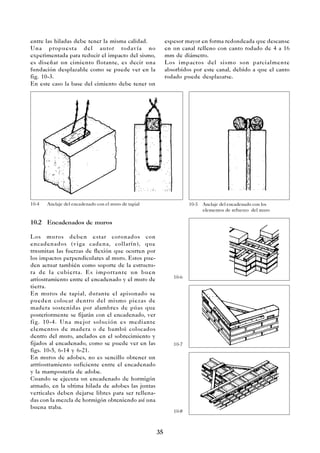 35
entre las hiladas debe tener la misma calidad.
Una propuesta del autor todavía no
experimentada para reducir el impacto del sismo,
es diseñar un cimiento flotante, es decir una
fundación desplazable como se puede ver en la
fig. 10-3.
En este caso la base del cimiento debe tener un
10.2 Encadenados de muros
Los muros deben estar coronados con
encadenados (viga cadena, collarín), que
trnsmitan las fuerzas de flexión que ocurren por
los impactos perpendiculares al muro. Estos pue-
den actuar también como soporte de la estructu-
ra de la cubierta. Es importante un buen
arriostramiento entre el encadenado y el muro de
tierra.
En muros de tapial, durante el apisonado se
pueden colocar dentro del mismo piezas de
madera sostenidas por alambres de púas que
posteriormente se fijarán con el encadenado, ver
fig. 10-4. Una mejor solución es mediante
elementos de madera o de bambú colocados
dentro del muro, anclados en el sobrecimiento y
fijados al encadenado, como se puede ver en las
figs. 10-5, 6-14 y 6-21.
En muros de adobes, no es sencillo obtener un
arrriostramiento suficiente entre el encadenado
y la mampostería de adobe.
Cuando se ejecuta un encadenado de hormigón
armado, en la ultima hilada de adobes las juntas
verticales deben dejarse libres para ser rellena-
das con la mezcla de hormigón obteniendo así una
buena traba.
10-4 Anclaje del encadenado con el muro de tapial 10-5 Anclaje del encadenado con los
elementos de refuerzo del muro
espesor mayor en forma redondeada que descanse
en un canal relleno con canto rodado de 4 a 16
mm de diámetro.
Los impactos del sismo son parcialmente
absorbidos por este canal, debido a que el canto
rodado puede desplazarse.
10-6
10-7
10-8
 