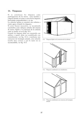 37
11. Tímpanos
Si se construyen los tímpanos como
prolongaciones de los muros, estos tienden a
colapsar durante un sismo a causa de los impactos
horizontales perpendiculares a su eje.
La solución optima es construir una cubierta a
cuatro aguas evitando los tímpanos.
Si estos fuesen necesarios, se recomienda
construirlos como tabiques aislados del sistema
de muros, fijados a la estructura de la cubierta
como se puede ver en la fig. 11-1.
Cuando un tímpano debe ser construido con
adobes o tapial, debe ser estabilizado con
contrafuertes, ver fig. 11-2, o mediante una
estructura de hormigón armado, esta solución
resulta muy costosa y por lo tanto no es
recomendable, ver fig. 11-3.
11-1 Tímpano fijado en la estructura de la cubierta
11-2 Tímpano estabilizado con contrafuertes
11-3 Tímpano estabilizado con estructura de hormigón
armado
 
