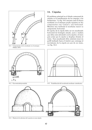 42
14-1 Componentes de la resultante en el arranque
(Minke 2001)
14-2 Excentricidad permitida 14-3 Estabilización del encadenado mediante contrafuertes
14-4 Diseño de la abertura de la puerta en una cúpula
14. Cúpulas
El problema principal en el diseño estructural de
cúpulas es la transferencias de los empujes a las
fundaciones. La fig. 14-1 muestra como la fuerza
resultante en el arranque puede separarse en dos
componentes una vertical y una horizontal.
Mientras mas inclinada la resultante menor su
componente horizontal.
El soporte de la cúpula debe ser un encadenado
horizontal de hormigón armado, acero o madera
que debe estar arriostrado con la cúpula y el muro
para evitar que la cúpula se desplace durante el
sismo. Este encadenado debe asimismo tener un
perfil inclinado hacia el interior que contenga el
movimiento de la cúpula en caso de un sismo,
ver fig. 14-3.
 