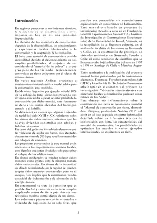 5
Introducción
En regiones propensas a movimientos sismicos,
la resistencia de las construcciones a estos
impactos es hoy en día una condición
imprescindible.
La elección de los materiales de construcción
depende de la disponibilidad, los conocimientos
y experiencias locales relacionados a la
construcción y la aceptación de la población.
El barro como material de construcción a perdido
credibilidad debido al desconocimiento de sus
amplias posibilidades, al prejuicio de ser
considerado el ”material de los pobres” y a que
gran parte de las viviendas recientemente
construidas en tierra colapsaron por el efecto de
ultimos sismos.
En varias regiones Andinas propensas a
movimientos sísmicos la utilizacion del adobe para
la construcción esta prohibida.
En Mendoza, Argentina por ejemplo más del 80%
de la población rural sigue construyendo sus
viviendas con adobe a pesar de estar prohibida la
construcción con dicho material, este fenomeno
se debe a los costos elevados del hormigón
armado y el ladrillo.
Se debe tener en cuenta que algunas viviendas
de tapial del siglo XVIII y XIX resistieron todos
los sismos sin daños mayores, mientras que las
nuevas viviendas construidas con adobes y
ladrillos colapsaron.
Un censo del gobierno Salvadoreño demostro que
las viviendas de adobe no fueron mas afectadas
durante en sismo de 2001 que aquellas construidas
con bloques de cemento.
Las propuestas estructurales de este manual están
orientadas a los requerimientos sismicos locales,
esto significa que están diseñadas solo para evitar
el colapso de las edificaciones.
En sismos moderados se pueden tolerar daños
menores, como grietas pero de ninguna manera
daños estructurales. En sismos de la intensidad
de diseño (considerada en la región) se pueden
aceptar daños menores estructurales pero no el
colapso. Esto implica que la construcción tendrá
capacidad de deformación y de absorción de la
energía sísmica.
En este manual se trata de demostrar que es
posible diseñar y construir estructuras simples
empleando muros de tierra para obtener una
resistencia máxima contra efectos de un sismo.
Las soluciones propuestas están orientadas a
viviendas de bajo costo de un solo nivel, que
pueden ser construidas sin conocimientos
especializados en zonas rurales de Latinoamérica.
Este manual esta basado en proyectos de
investigación llevados a cabo en el Forschungs-
labor für Experimentelles Bauen (FEB), (Instituto
de Investigación de Construcciones Experimen-
tales) de la Universidad de Kassel, Alemania, en
la recopilación de la literatura existente, en el
análisis de los daños de los sismos en Guatemala
y Chile, en la construcción de prototipos de
viviendas antisismicas en Guatemala, Ecuador y
Chile así como seminarios de científicos que se
llevaron a cabo bajo la dirección del autor en 1997
y 1998 en Santiago de Chile y Mendoza Argen-
tina.
Estos seminarios y la publicación del presente
manual fueron patrocinados por las instituciones
alemanas, Deutsche Forschungsgemeinschaft
(DFG) y Gesellschaft für Technische Zusammen-
arbeit (gtz) en el contexto del proyecto de
investigación ”Viviendas sismoresitentes con
materiales locales y climatización pasiva en zonas
rurales de los Andes”.
Para obtener más informaciones sobre la
construcción con tierra se recomienda consultar
el ”Manual de construcción con tierra, Montevi-
deo, Uruguay, publicadora Nordan 2001” del
autor en el que se puede encontrar información
detallada sobre las diferentes técnicas de
construcción con tierra, las características del
material de construcción, las posibilidades de
optimizar las mezclas y varios ejemplos
internacionales de arquitectura en tierra.
 