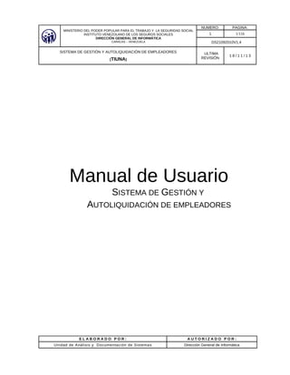 MINISTERIO DEL PODER POPULAR PARA EL TRABAJO Y LA SEGURIDAD SOCIAL
INSTITUTO VENEZOLANO DE LOS SEGUROS SOCIALES
DIRECCIÓN GENERAL DE INFORMÁTICA
CARACAS – VENEZUELA
NUMERO: PAGINA:
1 1/116
DS21092010V1.4
SISTEMA DE GESTIÓN Y AUTOLIQUIDACIÓN DE EMPLEADORES
(TIUNA)
ULTIMA
REVISIÓN
1 8 / 1 1 / 1 3
Manual de Usuario
SISTEMA DE GESTIÓN Y
AUTOLIQUIDACIÓN DE EMPLEADORES
E L A B O R A D O P O R : A U T O R I Z A D O P O R :
Unidad de Análisis y Documentación de Sistemas Dirección General de Informática
 