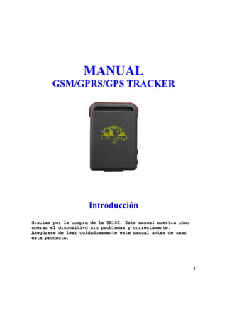 MANUAL
       GSM/GPRS/GPS TRACKER




                     Introducción
Gracias por la compra de la TK102. Este manual muestra cómo
operar el dispositivo sin problemas y correctamente.
Asegúrese de leer cuidadosamente este manual antes de usar
este producto.




                                                              1
 