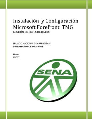 Instalación y Configuración Microsoft Forefront TMG 
GESTIÓN DE REDES DE DATOS 
SERVICIO NACIONAL DE APRENDIZAJE 
DIEGO LEON GIL BARRIENTOS 
Ficha: 464327 
 