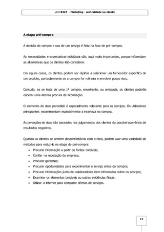 ufcd 0427 - Marketing - centralidade no cliente
11
A etapa pré-compra
A decisão de compra e uso de um serviço é feita na fase de pré-compra.
As necessidades e expectativas individuais são, aqui muito importantes, porque influenciam
as alternativas que os clientes irão considerar.
Em alguns casos, os clientes podem ser rápidos a selecionar um fornecedor específico de
um produto, particularmente se a compra for rotineira e envolver pouco risco.
Contudo, se se trata de uma 1ª compra, envolvente, ou arriscada, os clientes poderão
encetar uma intensa procura de informação.
O elemento do risco percebido é especialmente relevante para os serviços. Os utilizadores
principiantes experimentam especialmente a incerteza na compra.
As perceções de risco são baseadas nos julgamentos dos clientes da possível ocorrência de
resultados negativos.
Quando os clientes se sentem desconfortáveis com o risco, podem usar uma variedade de
métodos para reduzi-lo na etapa de pré-compra:
 Procurar informação a partir de fontes credíveis;
 Confiar na reputação da empresa;
 Procurar garantias;
 Procurar oportunidades para experimentar o serviço antes da compra;
 Procurar informações junto de colaboradores bem informados sobre os serviços;
 Examinar os elementos tangíveis ou outras evidências físicas;
 Utilizar a internet para comparar ofertas de serviços.
 