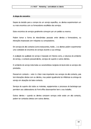 ufcd 0427 - Marketing - centralidade no cliente
12
A etapa do encontro
Depois da decisão para a compra de um serviço específico, os clientes experimentam um
ou mais encontros com os fornecedores escolhidos dos serviços.
Estes encontros de serviços geralmente começam por um pedido ou reserva.
Podem tomar a forma de intercâmbios pessoais entre clientes e fornecedores, ou
interações impessoais com máquinas ou computadores.
Em serviços de alto contacto (como restaurantes, hotéis…) os clientes podem experimentar
uma variedade de encontros de serviços durante a sua entrega.
A avaliação da qualidade do serviço é baseada em fatores como, a natureza do ambiente
do serviço, o contacto pessoal-cliente, serviços de suporte e outros clientes.
O ambiente do serviço inclui todas as características tangíveis do local onde os serviços são
prestados.
Pessoal em contacto – este é o fator mais importante nos serviços de alto contacto, pois
tem interações diretas com os clientes, mas podem igualmente ter influência na entrega do
serviço em situações de baixo contacto.
Serviços de suporte são todos os materiais, equipamentos e processos do backstage que
permitem aos colaboradores do front-office desempenhar bem o seu trabalho.
Outros clientes – quando os clientes compram serviços onde existe um alto contacto,
podem ter contactos diretos com outros clientes.
 