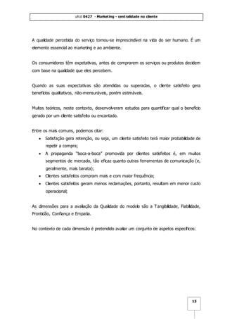 ufcd 0427 - Marketing - centralidade no cliente
15
A qualidade percebida do serviço tornou-se imprescindível na vida do ser humano. É um
elemento essencial ao marketing e ao ambiente.
Os consumidores têm expetativas, antes de comprarem os serviços ou produtos decidem
com base na qualidade que eles percebem.
Quando as suas expectativas são atendidas ou superadas, o cliente satisfeito gera
benefícios qualitativos, não-mensuráveis, porém estimáveis.
Muitos teóricos, neste contexto, desenvolveram estudos para quantificar qual o benefício
gerado por um cliente satisfeito ou encantado.
Entre os mais comuns, podemos citar:
 Satisfação gera retenção, ou seja, um cliente satisfeito terá maior probabilidade de
repetir a compra;
 A propaganda “boca-a-boca” promovida por clientes satisfeitos é, em muitos
segmentos de mercado, tão eficaz quanto outras ferramentas de comunicação (e,
geralmente, mais barata);
 Clientes satisfeitos compram mais e com maior frequência;
 Clientes satisfeitos geram menos reclamações, portanto, resultam em menor custo
operacional;
As dimensões para a avaliação da Qualidade do modelo são a Tangibilidade, Fiabilidade,
Prontidão, Confiança e Empatia.
No contexto de cada dimensão é pretendido avaliar um conjunto de aspetos específicos:
 