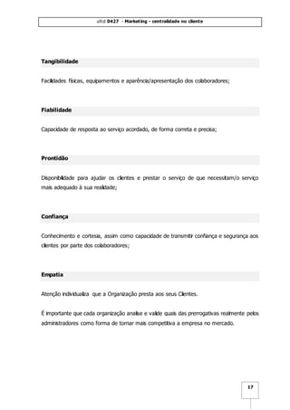 ufcd 0427 - Marketing - centralidade no cliente
17
Tangibilidade
Facilidades físicas, equipamentos e aparência/apresentação dos colaboradores;
Fiabilidade
Capacidade de resposta ao serviço acordado, de forma correta e precisa;
Prontidão
Disponibilidade para ajudar os clientes e prestar o serviço de que necessitam/o serviço
mais adequado à sua realidade;
Confiança
Conhecimento e cortesia, assim como capacidade de transmitir confiança e segurança aos
clientes por parte dos colaboradores;
Empatia
Atenção individualiza que a Organização presta aos seus Clientes.
É importante que cada organização analise e valide quais das prerrogativas realmente pelos
administradores como forma de tornar mais competitiva a empresa no mercado.
 