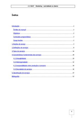ufcd 0427 - Marketing - centralidade no cliente
1
Índice
Introdução.................................................................................................................................2
Âmbito do manual.................................................................................................................2
Objetivos................................................................................................................................2
Conteúdos programáticos .....................................................................................................2
Carga horária.........................................................................................................................2
1.Noções de serviço..................................................................................................................3
2.Definições de serviços............................................................................................................8
3.Tipos de serviços ................................................................................................................. 18
4.Características fundamentais dos serviços..........................................................................28
4.1.Intangibilidade .............................................................................................................. 29
4.2.Heterogeneidade...........................................................................................................32
4.3.Inseparabilidade entre produção e consumo ............................................................... 34
4.4.Diversidade de serviços ................................................................................................ 36
5.Classificação de serviços......................................................................................................47
Bibliografia .............................................................................................................................. 52
 