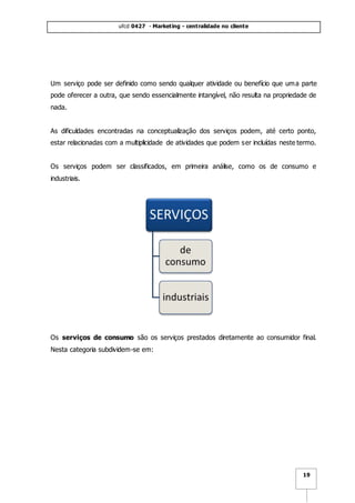 ufcd 0427 - Marketing - centralidade no cliente
19
Um serviço pode ser definido como sendo qualquer atividade ou benefício que uma parte
pode oferecer a outra, que sendo essencialmente intangível, não resulta na propriedade de
nada.
As dificuldades encontradas na conceptualização dos serviços podem, até certo ponto,
estar relacionadas com a multiplicidade de atividades que podem ser incluídas neste termo.
Os serviços podem ser classificados, em primeira análise, como os de consumo e
industriais.
Os serviços de consumo são os serviços prestados diretamente ao consumidor final.
Nesta categoria subdividem-se em:
 
