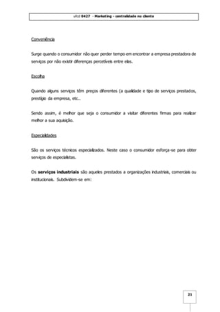 ufcd 0427 - Marketing - centralidade no cliente
21
Conveniência
Surge quando o consumidor não quer perder tempo em encontrar a empresa prestadora de
serviços por não existir diferenças percetíveis entre elas.
Escolha
Quando alguns serviços têm preços diferentes (a qualidade e tipo de serviços prestados,
prestígio da empresa, etc..
Sendo assim, é melhor que seja o consumidor a visitar diferentes firmas para realizar
melhor a sua aquisição.
Especialidades
São os serviços técnicos especializados. Neste caso o consumidor esforça-se para obter
serviços de especialistas.
Os serviços industriais são aqueles prestados a organizações industriais, comerciais ou
institucionais. Subdividem-se em:
 
