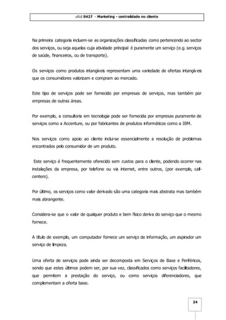 ufcd 0427 - Marketing - centralidade no cliente
24
Na primeira categoria incluem-se as organizações classificadas como pertencendo ao sector
dos serviços, ou seja aquelas cuja atividade principal é puramente um serviço (e.g. serviços
de saúde, financeiros, ou de transporte).
Os serviços como produtos intangíveis representam uma variedade de ofertas intangíveis
que os consumidores valorizam e compram ao mercado.
Este tipo de serviços pode ser fornecido por empresas de serviços, mas também por
empresas de outras áreas.
Por exemplo, a consultoria em tecnologia pode ser fornecida por empresas puramente de
serviços como a Accenture, ou por fabricantes de produtos informáticos como a IBM.
Nos serviços como apoio ao cliente inclui-se essencialmente a resolução de problemas
encontrados pelo consumidor de um produto.
Este serviço é frequentemente oferecido sem custos para o cliente, podendo ocorrer nas
instalações da empresa, por telefone ou via internet, entre outros, (por exemplo, call-
centers).
Por último, os serviços como valor derivado são uma categoria mais abstrata mas também
mais abrangente.
Considera-se que o valor de qualquer produto e bem físico deriva do serviço que o mesmo
fornece.
A título de exemplo, um computador fornece um serviço de informação, um aspirador um
serviço de limpeza.
Uma oferta de serviços pode ainda ser decomposta em Serviços de Base e Periféricos,
sendo que estes últimos podem ser, por sua vez, classificados como serviços facilitadores,
que permitem a prestação do serviço, ou como serviços diferenciadores, que
complementam a oferta base.
 