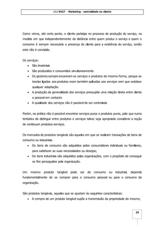 ufcd 0427 - Marketing - centralidade no cliente
25
Como vimos, até certo ponto, o cliente participa no processo de produção do serviço, na
medida em que independentemente da distância entre quem produz o serviço e quem o
consome é sempre necessária a presença do cliente para a existência do serviço, senão
este não é concluído.
Os serviços:
 São imateriais
 São produzidos e consumidos simultaneamente
 Os gestores sempre encararam os serviços e produtos da mesma forma, porque as
teorias ligadas aos produtos eram também aplicadas aos serviços sem que existisse
qualquer adaptação.
 A produção da generalidade dos serviços pressupõe uma relação direta entre cliente
e pessoal em contacto
 A qualidade dos serviços não é passível de ser controlada
Porém, na prática não é possível encontrar serviços puros e produtos puros, pelo que numa
tentativa de distinguir entre produtos e serviços talvez seja apropriado considerar a noção
de continuum produtos-serviços.
Os mercados de produtos tangíveis são aqueles em que se realizam transações de bens de
consumo ou industriais.
 Os bens de consumo são adquiridos pelos consumidores individuais ou familiares,
para satisfazer as suas necessidades ou desejos;
 Os bens industriais são adquiridos pelas organizações, com o propósito de conseguir
os fins perseguidos pela organização.
Um mesmo produto tangível pode ser de consumo ou industrial, depende
fundamentalmente de se comprar para o consumo pessoal ou para o consumo da
organização.
São produtos tangíveis, aqueles que se ajustam às seguintes características:
 A compra de um produto tangível supõe a transmissão da propriedade do mesmo;
 