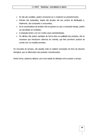 ufcd 0427 - Marketing - centralidade no cliente
26
 Se não são vendidos, podem armazenar-se e venderem-se posteriormente;
 Primeiro são produzidos, depois são levados até aos centros de distribuição e,
finalmente, são comprados e consumidos;
 Se as características do produto não se ajustam ao que o comprador deseja, podem
ser devolvidos ao vendedor;
 A produção tende a ser em muitos casos estandardizada;
 Os clientes não podem participar de forma ativa na qualidade dos produtos, são as
empresas que introduzem sistemas de controlo, que lhes permitem produzir de
acordo com os modelos previstos.
Os mercados de serviços, são aqueles onde se realizam transações de bens de natureza
intangível, que se diferenciam dos produtos manufaturados.
Desta forma, podemos elaborar uma nova tabela de distinção entre produto e serviço:
 