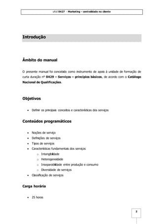 ufcd 0427 - Marketing - centralidade no cliente
2
Introdução
Âmbito do manual
O presente manual foi concebido como instrumento de apoio à unidade de formação de
curta duração nº 0429 – Serviços – princípios básicos, de acordo com o Catálogo
Nacional de Qualificações.
Objetivos
 Definir os principais conceitos e características dos serviços
Conteúdos programáticos
 Noções de serviço
 Definições de serviços
 Tipos de serviços
 Características fundamentais dos serviços
o Intangibilidade
o Heterogeneidade
o Inseparabilidade entre produção e consumo
o Diversidade de serviços
 Classificação de serviços
Carga horária
 25 horas
 