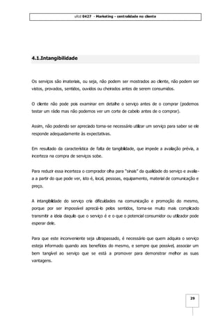 ufcd 0427 - Marketing - centralidade no cliente
29
4.1.Intangibilidade
Os serviços são imateriais, ou seja, não podem ser mostrados ao cliente, não podem ser
vistos, provados, sentidos, ouvidos ou cheirados antes de serem consumidos.
O cliente não pode pois examinar em detalhe o serviço antes de o comprar (podemos
testar um rádio mas não podemos ver um corte de cabelo antes de o comprar).
Assim, não podendo ser apreciado torna-se necessário utilizar um serviço para saber se ele
responde adequadamente às expectativas.
Em resultado da característica de falta de tangibilidade, que impede a avaliação prévia, a
incerteza na compra de serviços sobe.
Para reduzir essa incerteza o comprador olha para “sinais” da qualidade do serviço e avalia-
a a partir do que pode ver, isto é, local, pessoas, equipamento, material de comunicação e
preço.
A intangibilidade do serviço cria dificuldades na comunicação e promoção do mesmo,
porque por ser impossível apreciá-lo pelos sentidos, torna-se muito mais complicado
transmitir a ideia daquilo que o serviço é e o que o potencial consumidor ou utilizador pode
esperar dele.
Para que este inconveniente seja ultrapassado, é necessário que quem adquira o serviço
esteja informado quando aos benefícios do mesmo, e sempre que possível, associar um
bem tangível ao serviço que se está a promover para demonstrar melhor as suas
vantagens.
 